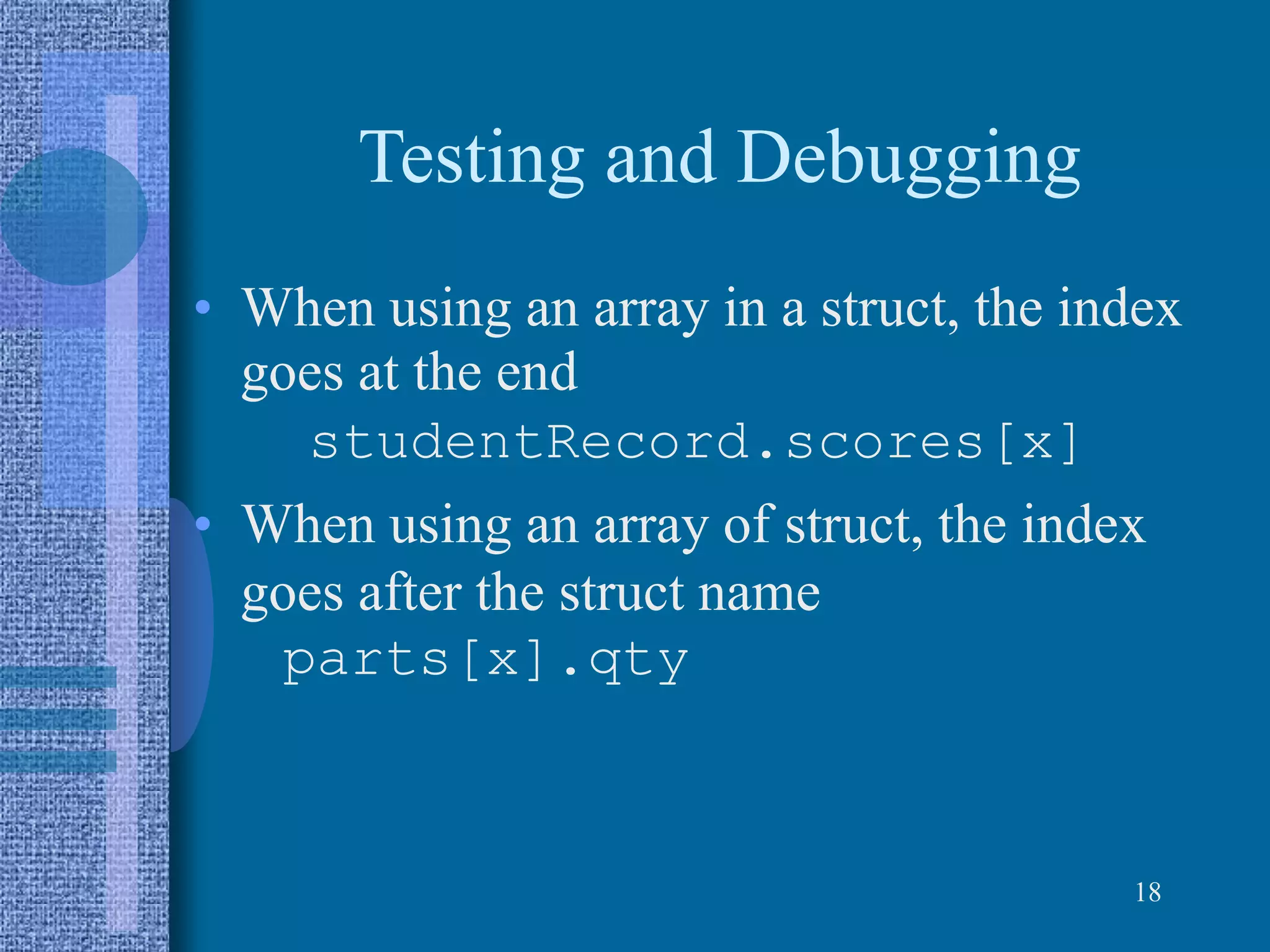 Testing and Debugging
• When using an array in a struct, the index
goes at the end
studentRecord.scores[x]
• When using an array of struct, the index
goes after the struct name
parts[x].qty
18
 