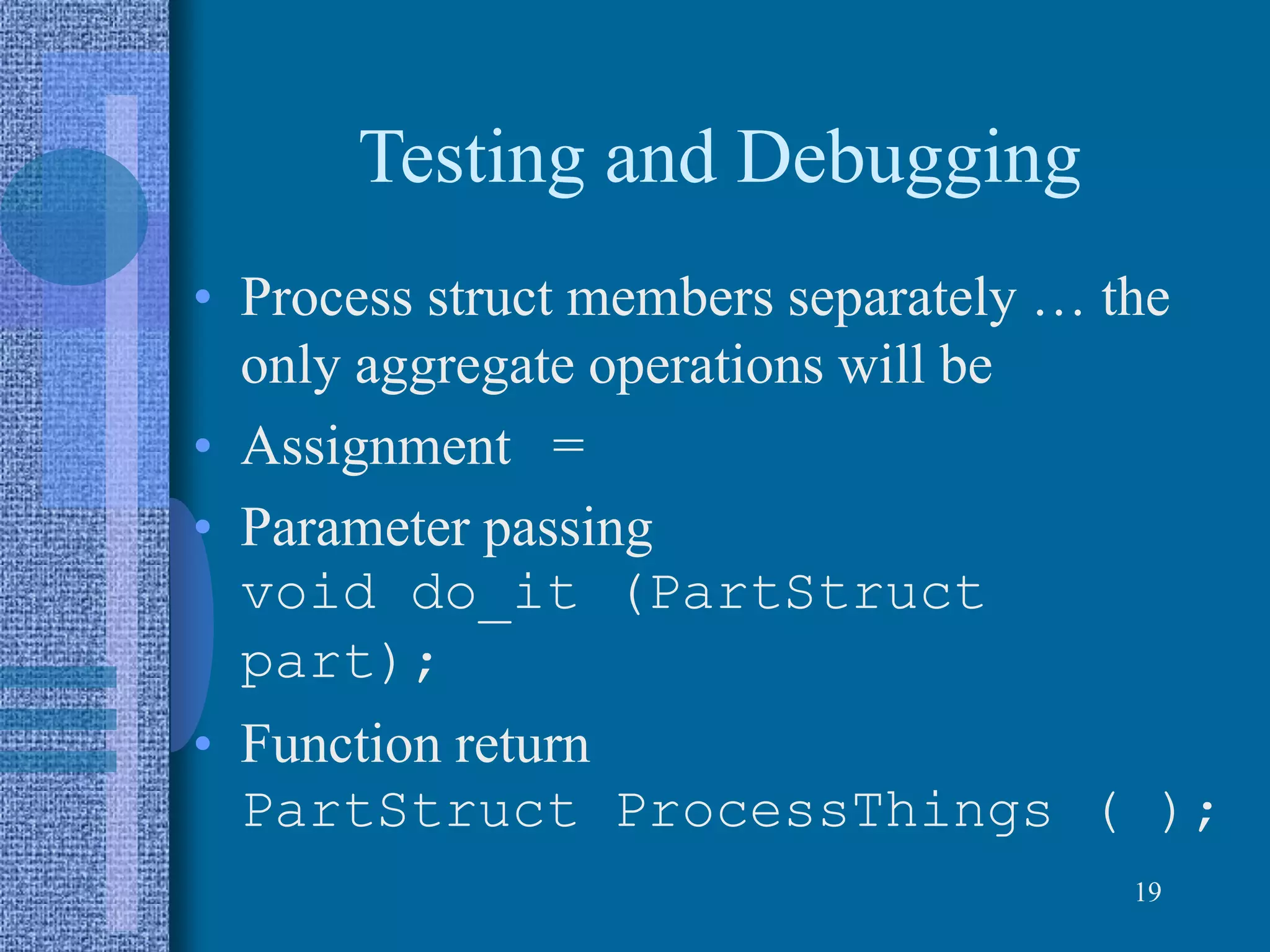 Testing and Debugging
• Process struct members separately … the
only aggregate operations will be
• Assignment =
• Parameter passing
void do_it (PartStruct
part);
• Function return
PartStruct ProcessThings ( );
19
 