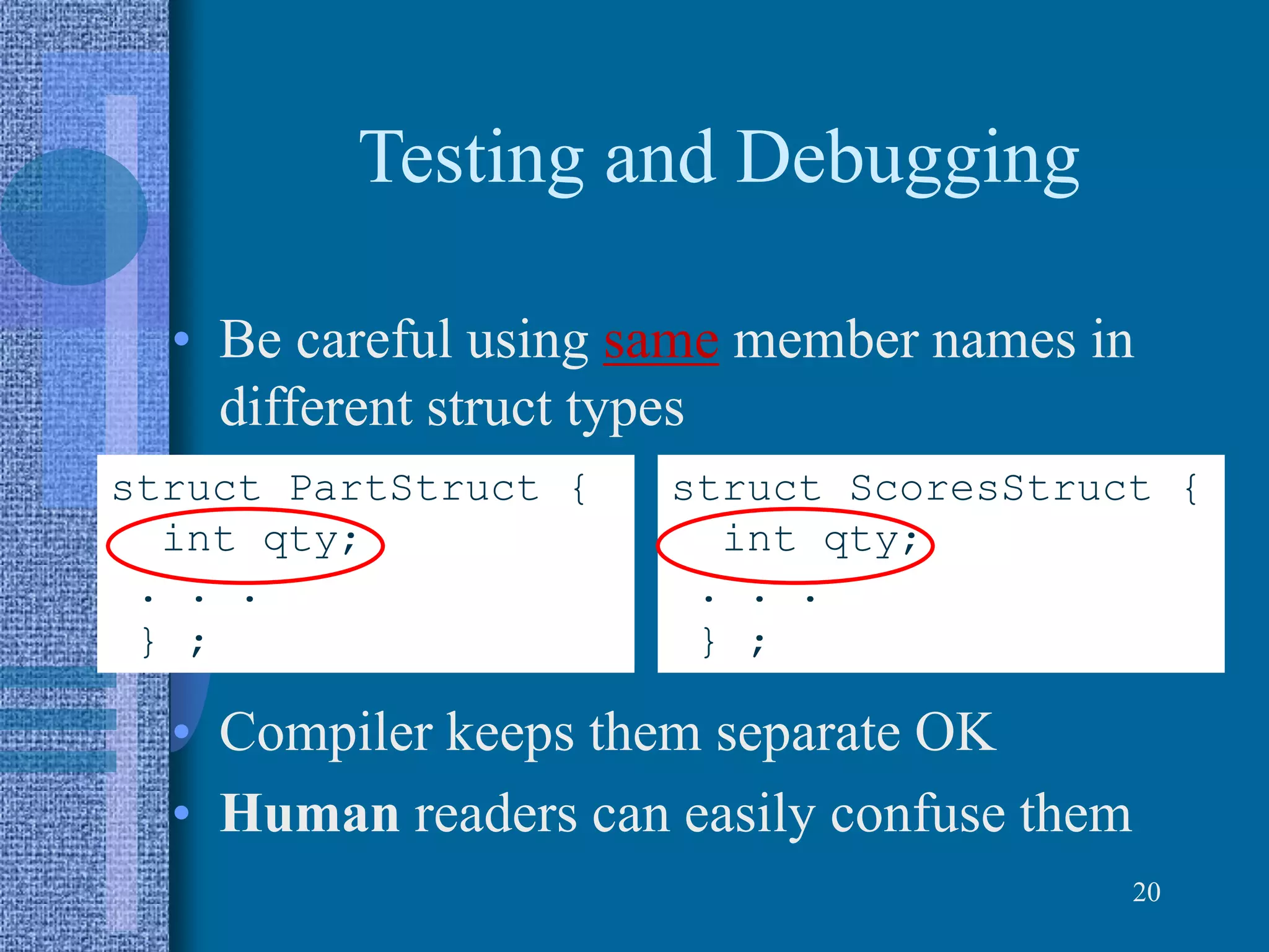 Testing and Debugging
• Be careful using same member names in
different struct types
• Compiler keeps them separate OK
• Human readers can easily confuse them
20
struct PartStruct {
int qty;
. . .
} ;
struct ScoresStruct {
int qty;
. . .
} ;
 