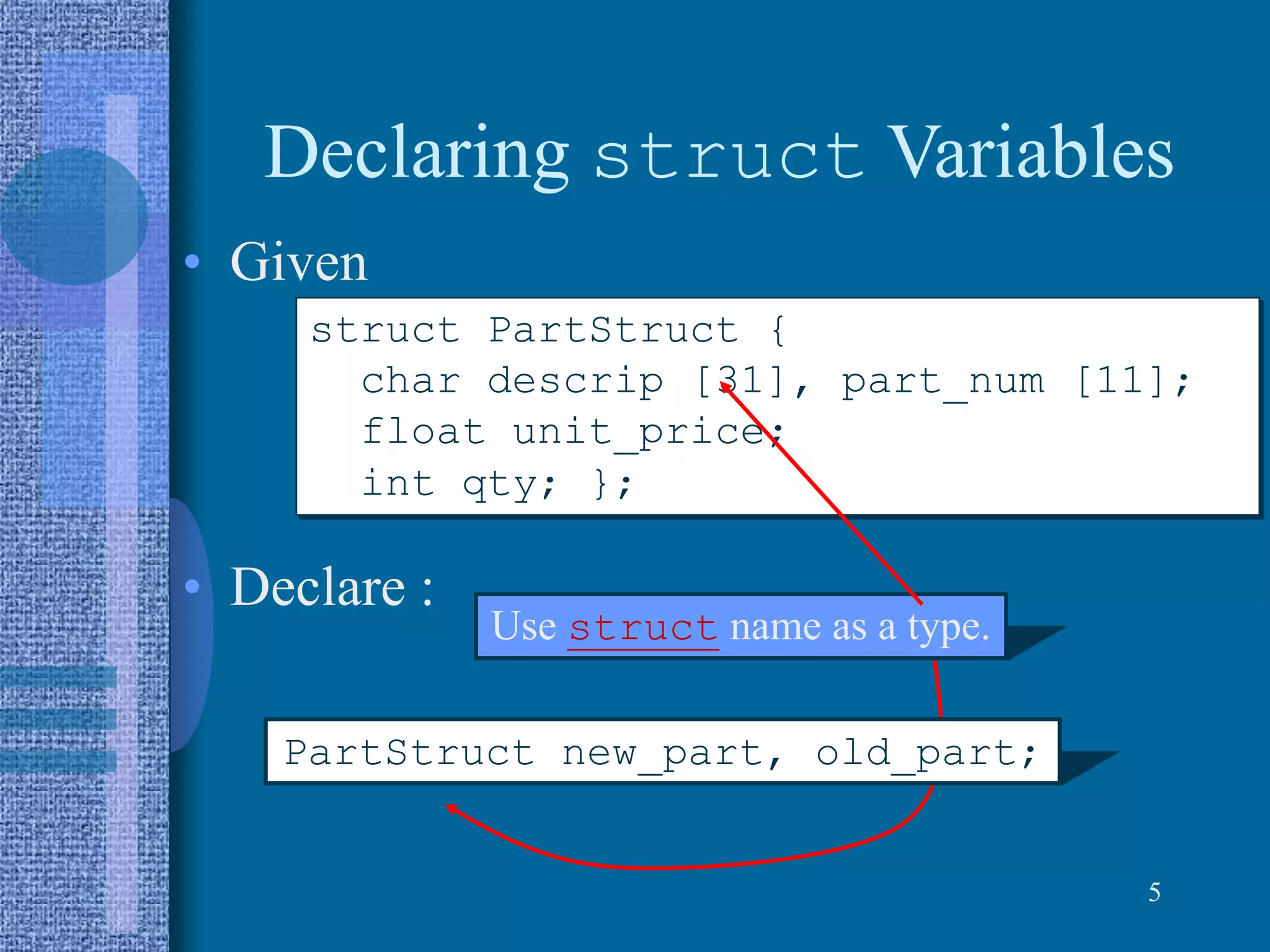 Declaring struct Variables
• Given
• Declare :
5
struct PartStruct {
char descrip [31], part_num [11];
float unit_price;
int qty; };
PartStruct new_part, old_part;
Use struct name as a type.
 
