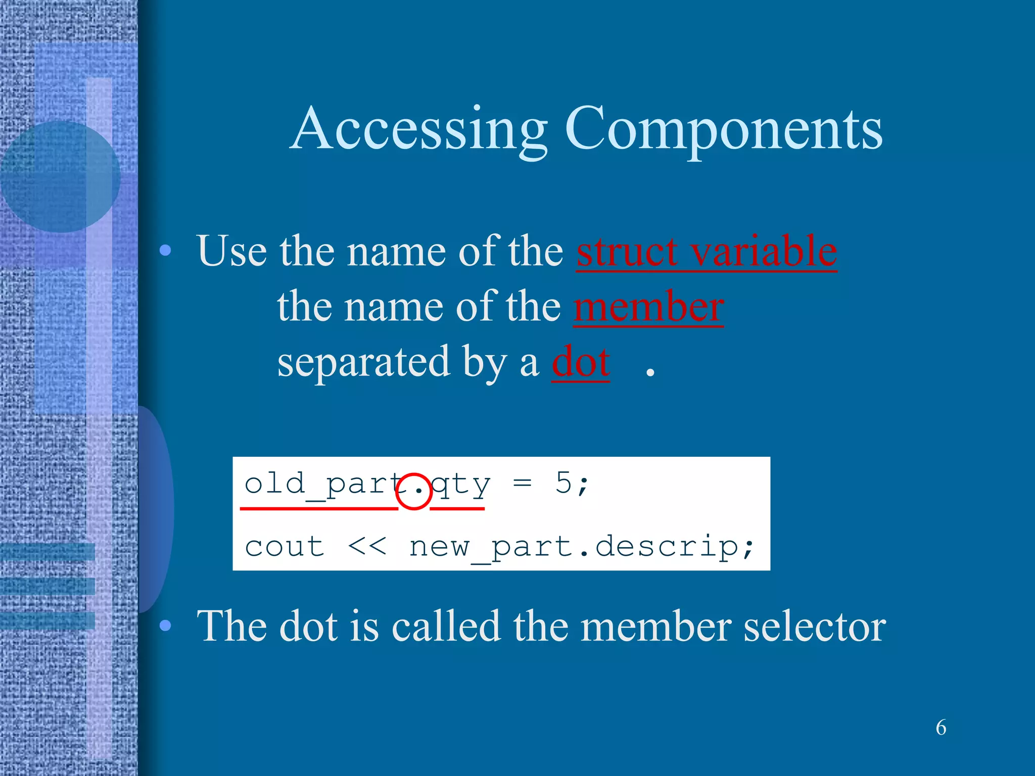 Accessing Components
• Use the name of the struct variable
the name of the member
separated by a dot .
• The dot is called the member selector
6
old_part.qty = 5;
cout << new_part.descrip;
 