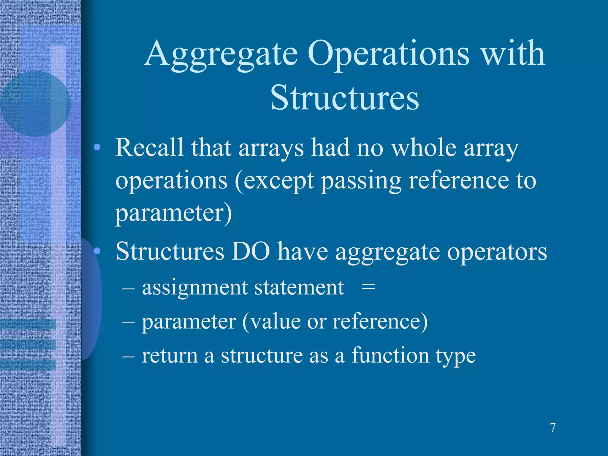 Aggregate Operations with
Structures
• Recall that arrays had no whole array
operations (except passing reference to
parameter)
• Structures DO have aggregate operators
– assignment statement =
– parameter (value or reference)
– return a structure as a function type
7
 