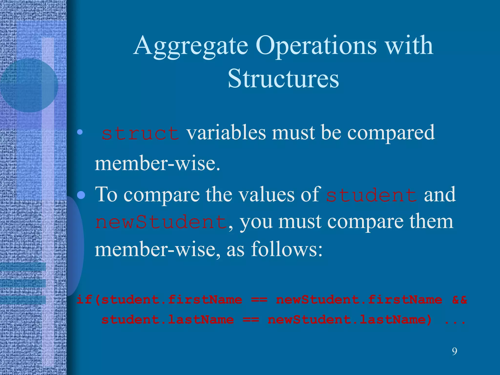 Aggregate Operations with
Structures
• struct variables must be compared
member-wise.
 To compare the values of student and
newStudent, you must compare them
member-wise, as follows:
if(student.firstName == newStudent.firstName &&
student.lastName == newStudent.lastName) ...
9
 