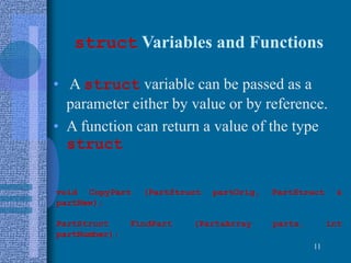 struct Variables and Functions
• A struct variable can be passed as a
parameter either by value or by reference.
• A function can return a value of the type
struct
11
void CopyPart (PartStruct partOrig, PartStruct &
partNew);
PartStruct FindPart (PartsArray parts, int
partNumber);
 