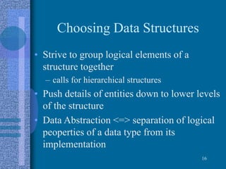 Choosing Data Structures
• Strive to group logical elements of a
structure together
– calls for hierarchical structures
• Push details of entities down to lower levels
of the structure
• Data Abstraction <=> separation of logical
peoperties of a data type from its
implementation
16
 