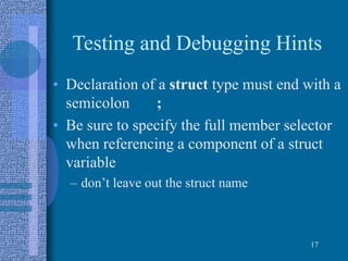 Testing and Debugging Hints
• Declaration of a struct type must end with a
semicolon ;
• Be sure to specify the full member selector
when referencing a component of a struct
variable
– don’t leave out the struct name
17
 