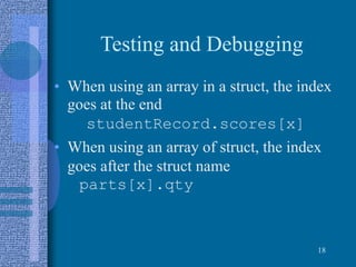 Testing and Debugging
• When using an array in a struct, the index
goes at the end
studentRecord.scores[x]
• When using an array of struct, the index
goes after the struct name
parts[x].qty
18
 
