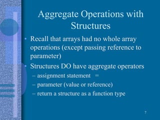 Aggregate Operations with
Structures
• Recall that arrays had no whole array
operations (except passing reference to
parameter)
• Structures DO have aggregate operators
– assignment statement =
– parameter (value or reference)
– return a structure as a function type
7
 