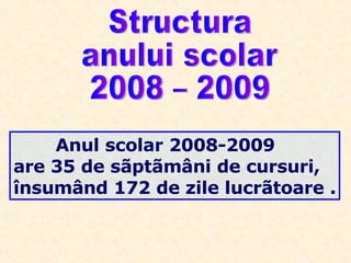 Anul scolar 2008-2009 are 35 de sãptãmâni de cursuri, însumând 172 de zile lucrãtoare . Structura  anului scolar  2008 – 2009  