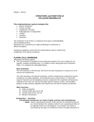 Margie L. Stinson

                                STRUCTURE and FUNCTION of
                                  CELLULAR ORGANELLES


The endomembrane system includes the:
        plasma membrane
        nuclear envelope
        endoplasmic reticulum
        Golgi apparatus or Golgi bodies
        vesicles
        vaculoles
        lysosomes

The membrane of all of these is composed of two layers of phospholipids
with embedded proteins.
Membrane has a consistency of a light oil allowing its membranes to
diffuse throughout.

Autogenous hypothesis states that the endomembrane system evolved from
invagination of the plasma membrane.


PLASMA (CELL) MEMBRANE
(Meg Eppel and Doug Coppick)
   The cell membrane is possibly the most important organell in the cell. It holds the cell
   together, keeping everything intact. It is mobile & moves along paths that membranes
   follow. It is composed of a phosolipid bilayer.

    Basic Definition
    The cell membrane is the thin layer that forms the outer boundary of a living cell or of an
    internal cell compartment

    The outer boundary is the plasma membrane, and the compartments enclosed by internal
    membranes are called organelles. Cell membranes have a dual function: (1) they both
    separate important but incompatible processes conducted in the organelles and keep toxic
    substances out of the cell; and (2) they allow specific nutrients, wastes, and metabolic
    products to pass between organelles and between the cell and the outside environment.

    Main Functions ~
          Holds cell together
          Controls whats goes out of cell
          Controls what comes into cell
          Manains homeostasis.

   Composition ~ Functions
      Cell (plasma) membranes are made of lipids, proteins and carbohydrates.
              Lipids – Barrier separating the interior of the cell from its environment.Also act
                      as a barrier between the solutions inside the cell, seperating contents of
                      an organelle fromm the cell cytoplasm. For example, the nucleus is
                      surrounded by two layers of membranes that are actually extensions of
 