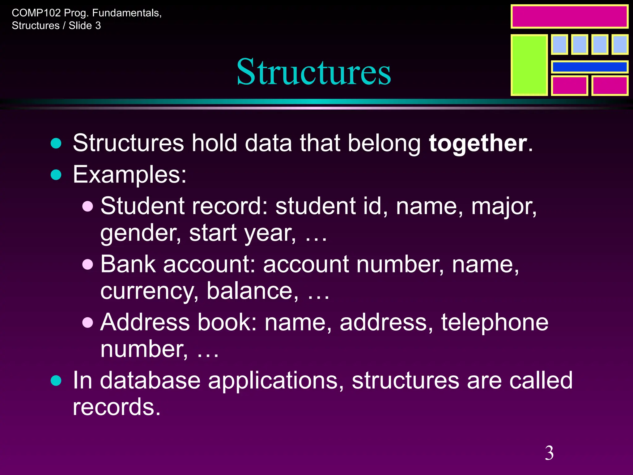 COMP102 Prog. Fundamentals,
Structures / Slide 3
3
Structures
● Structures hold data that belong together.
● Examples:
● Student record: student id, name, major,
gender, start year, …
● Bank account: account number, name,
currency, balance, …
● Address book: name, address, telephone
number, …
● In database applications, structures are called
records.
 