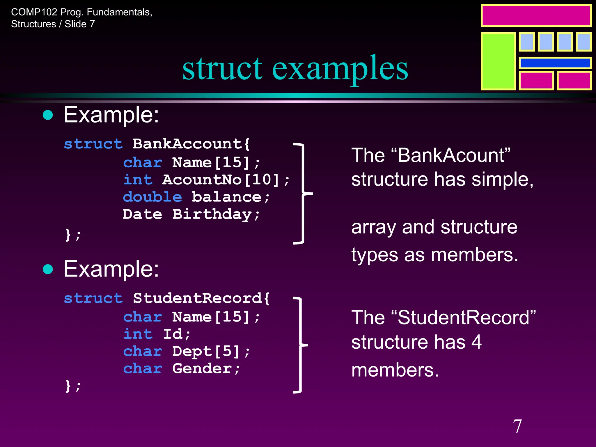 COMP102 Prog. Fundamentals,
Structures / Slide 7
7
struct examples
● Example:
struct BankAccount{
char Name[15];
int AcountNo[10];
double balance;
Date Birthday;
};
● Example:
struct StudentRecord{
char Name[15];
int Id;
char Dept[5];
char Gender;
};
The “StudentRecord”
structure has 4
members.
The “BankAcount”
structure has simple,
array and structure
types as members.
 