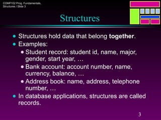 COMP102 Prog. Fundamentals,
Structures / Slide 3
3
Structures
● Structures hold data that belong together.
● Examples:
● Student record: student id, name, major,
gender, start year, …
● Bank account: account number, name,
currency, balance, …
● Address book: name, address, telephone
number, …
● In database applications, structures are called
records.
 