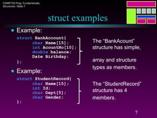 COMP102 Prog. Fundamentals,
Structures / Slide 7
7
struct examples
● Example:
struct BankAccount{
char Name[15];
int AcountNo[10];
double balance;
Date Birthday;
};
● Example:
struct StudentRecord{
char Name[15];
int Id;
char Dept[5];
char Gender;
};
The “StudentRecord”
structure has 4
members.
The “BankAcount”
structure has simple,
array and structure
types as members.
 