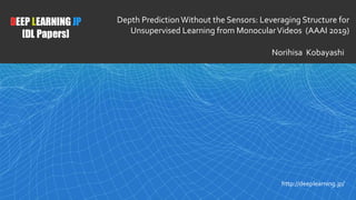 1
DEEP LEARNING JP
[DL Papers]
http://deeplearning.jp/
Depth Prediction Without the Sensors: Leveraging Structure for
Unsupervised Learning from MonocularVideos (AAAI 2019)
Norihisa Kobayashi
 