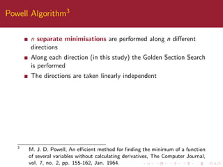 Powell Algorithm3
n separate minimisations are performed along n diﬀerent
directions
Along each direction (in this study) the Golden Section Search
is performed
The directions are taken linearly independent
3
M. J. D. Powell, An eﬃcient method for ﬁnding the minimum of a function
of several variables without calculating derivatives, The Computer Journal,
vol. 7, no. 2, pp. 155-162, Jan. 1964.
 