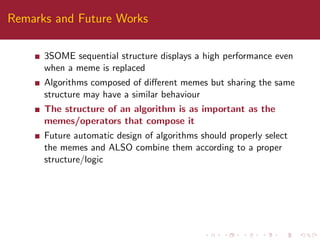 Remarks and Future Works
3SOME sequential structure displays a high performance even
when a meme is replaced
Algorithms composed of diﬀerent memes but sharing the same
structure may have a similar behaviour
The structure of an algorithm is as important as the
memes/operators that compose it
Future automatic design of algorithms should properly select
the memes and ALSO combine them according to a proper
structure/logic
 