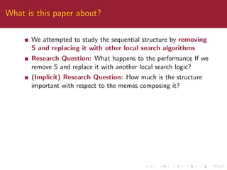 What is this paper about?
We attempted to study the sequential structure by removing
S and replacing it with other local search algorithms
Research Question: What happens to the performance If we
remove S and replace it with another local search logic?
(Implicit) Research Question: How much is the structure
important with respect to the memes composing it?
 