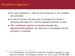 Rosenbrock Algorithm 2
For each coordinate i, with an initial step size h, the variables
are perturbed
In case of success, the step size is increased of a factor α,
otherwise decreased of β and the opposite direction is tried
The coordinate system is rotated towards the
approximated gradient, the step size is reinitialized and the
procedure is repeated
2
H. H. Rosenbrock, An automatic method for ﬁnding the greatest or least
value of a function, The Computer Journal, vol. 3, no. 3, pp. 175-184,1960
 