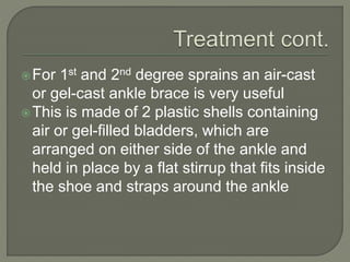For 1st and 2nd degree sprains an air-cast
or gel-cast ankle brace is very useful
This is made of 2 plastic shells containing
air or gel-filled bladders, which are
arranged on either side of the ankle and
held in place by a flat stirrup that fits inside
the shoe and straps around the ankle
 