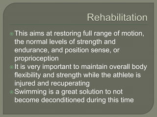 This aims at restoring full range of motion,
the normal levels of strength and
endurance, and position sense, or
proprioception
It is very important to maintain overall body
flexibility and strength while the athlete is
injured and recuperating
Swimming is a great solution to not
become deconditioned during this time
 