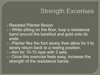  Resisted Plantar flexion
 - While sitting on the floor, loop a resistance
band around the barefoot and gold onto its
ends.
 - Plantar flex the foot slowly then allow for it to
slowly return back to a resting position.
 - Aim for 10-15 reps with 3 sets.
 - Once this exercise feels easy, increase the
strength of the resistance bands.
 