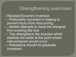 Resisted Eccentric Inversion
- Particularly important in helping to
prevent injury from reoccurring.
- Athlete attempts to resist the therapist
from everting the foot.
- This strengthens the muscles which
stabilize the ankle at the point where
rollover/sprain would occur.
- Resistance should be gradually
increased.
 
