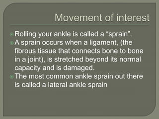 Rolling your ankle is called a “sprain”.
A sprain occurs when a ligament, (the
fibrous tissue that connects bone to bone
in a joint), is stretched beyond its normal
capacity and is damaged.
The most common ankle sprain out there
is called a lateral ankle sprain
 