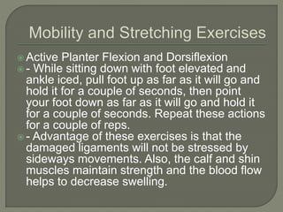  Active Planter Flexion and Dorsiflexion
 - While sitting down with foot elevated and
ankle iced, pull foot up as far as it will go and
hold it for a couple of seconds, then point
your foot down as far as it will go and hold it
for a couple of seconds. Repeat these actions
for a couple of reps.
 - Advantage of these exercises is that the
damaged ligaments will not be stressed by
sideways movements. Also, the calf and shin
muscles maintain strength and the blood flow
helps to decrease swelling.
 