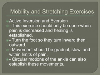 Active Inversion and Eversion
- This exercise should only be done when
pain is decreased and healing is
established.
- Turn the foot so they turn inward then
outward.
- Movement should be gradual, slow, and
within limits of pain.
- Circular motions of the ankle can also
establish these movements.
 