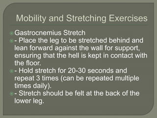 Gastrocnemius Stretch
- Place the leg to be stretched behind and
lean forward against the wall for support,
ensuring that the hell is kept in contact with
the floor.
- Hold stretch for 20-30 seconds and
repeat 3 times (can be repeated multiple
times daily).
- Stretch should be felt at the back of the
lower leg.
 