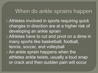 Athletes involved in sports requiring quick
changes in direction are at a higher risk of
developing an ankle sprain
Athletes have to cut and pivot on a dime in
many sports like basketball, football,
tennis, soccer, and volleyball
An ankle sprain happens when the
athletes ankle twists, usually a loud snap
or crack and then sudden pain will occur
 