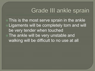 This is the most serve sprain in the ankle
Ligaments will be completely torn and will
be very tender when touched
The ankle will be very unstable and
walking will be difficult to no use at all
 