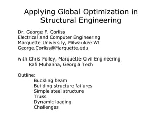 Applying Global Optimization in
Structural Engineering
Dr. George F. Corliss
Electrical and Computer Engineering
Marquette University, Milwaukee WI
George.Corliss@Marquette.edu
with Chris Folley, Marquette Civil Engineering
Rafi Muhanna, Georgia Tech
Outline:
Buckling beam
Building structure failures
Simple steel structure
Truss
Dynamic loading
Challenges
 