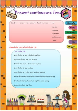 Present continuouse Tense
โครงสร้าง ประธาน + is / am / are + กริยาเติม ing + กรรม + now
Just now
Eight now
at this time
at this moment
today
ลักษณะประโยค ประธานกาลังทากริยานั้น ๆ อยู่
กฎ การเติม ing
1.กริยาที่ลงท้าย e ตัด e ทิ้งแล้วเติม ing ได้เลย
2.ใกริยากริยาที่ลงท้าย ee เติม ing ได้เลย
3.กริยาที่ลงท้าย l เพิ่ม l อีกตัวแล้วเติม ing ได้เลย
4.กริยาที่ลงท้าย ll เติม ing ได้เลย
5.กริยาที่ลงท้าย ie เปลี่ยน ie เป็น y แล้วเติม ing ได้เลย
6.คาเสียงสั้นตัวสะกดตัวเดียวหน้าตัวสะกดเป็นสระเพิ่มตัวสะกดอีกตัวก่อนเติม ing
7.จากข้อ 6 ถ้ามีสระซ้อน กันสองตัว เติม ing ได้เลย rain - raining
8.นอกเหนือจากนี้เติม ing ได้เลย
 