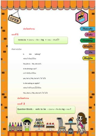 ประโยคคาถาม
แบบที่ 1
Verbto be + ประธาน + กริยา + ing + กรรม + ตัวบ่งชี้?
ตัวอย่างประโยค
Is she talking?
หล่อนกาลังคุยใช่ไหม
Yes,she is / No, she isn’t.
Is he driving a car?
เขากาลังขับรถใช่ไหม
yes, he is./ No, he isn’t. ใช่/ ไม่ใช่
Is she eating an apple?
หล่อนกาลังกินแอปเปิ้ลใช่ไหม
Yes, she is. / No, she isn’t. ใช่/ ไม่ใช่
ประโยคคาถาม
แบบที่ 2
Question Words + verb to be + ประธาน + กริขาเติม ing + กรรม ?
 