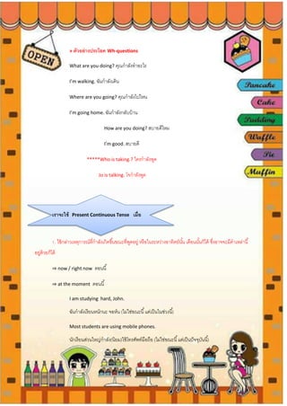 » ตัวอย่างประโยค Wh-questions
What are you doing? คุณกาลังทาอะไร
I’m walking. ฉันกาลังเดิน
Where are you going? คุณกาลังไปไหน
I’m going home. ฉันกาลังกลับบ้าน
How are you doing? สบายดีไหม
I’m good. สบายดี
*****Who is taking.? ใครกาลังพูด
Jo is talking. โจกาลังพูด
เราจะใช้ Present Continuous Tense เมื่อ
1. ใช้กล่าวเหตุการณ์ที่กาลังเกิดขึ้นขณะที่พูดอยู่ หรือในระหว่างอาทิตย์นั้น เดือนนั้นก็ได้ ซึ่งอาจจะมีคาเหล่านี้
อยู่ด้วยก็ได้
⇒ now / right now ตอนนี้
⇒ at the moment ตอนนี้
I am studying hard, John.
ฉันกาลังเรียนหนักนะ จอห์น (ไม่ใช่ขณะนี้แต่เป็นในช่วงนี้)
Most students are using mobile phones.
นักเรียนส่วนใหญ่กาลัง(นิยม)ใช้โทรศัพท์มือถือ (ไม่ใช่ขณะนี้แต่เป็นปัจจุบันนี้)
 