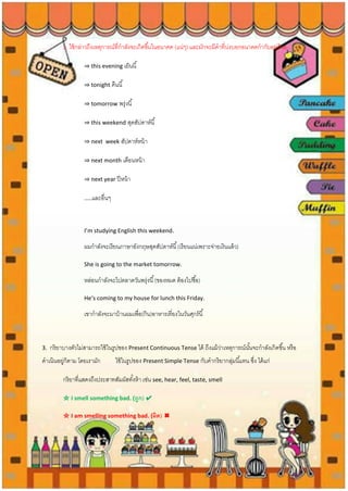 2. ใช้กล่าวถึงเหตุการณ์ที่กาลังจะเกิดขึ้นในอนาคต (แน่ๆ) และมักจะมีคาที่บ่งบอกอนาคตกากับอยู่ด้วย
⇒ this evening เย็นนี้
⇒ tonight คืนนี้
⇒ tomorrow พรุ่งนี้
⇒ this weekend สุดสัปดาห์นี้
⇒ next week สัปดาห์หน้า
⇒ next month เดือนหน้า
⇒ next year ปีหน้า
…..และอื่นๆ
I’m studying English this weekend.
ผมกาลังจะเรียนภาษาอังกฤษสุดสัปดาห์นี้(เรียนแน่เพราะจ่ายเงินแล้ว)
She is going to the market tomorrow.
หล่อนกาลังจะไปตลาดวันพรุ่งนี้(ของหมด ต้องไปซื้อ)
He‘s coming to my house for lunch this Friday.
เขากาลังจะมาบ้านผมเพื่อ(กิน)อาหารเที่ยงในวันศุกร์นี้
3. กริยาบางตัวไม่สามารถใช้ในรูปของ Present Continuous Tense ได้ ถึงแม้ว่าเหตุการณ์นั้นจะกาลังเกิดขึ้น หรือ
ดาเนินอยู่ก็ตาม โดยเรามัก ใช้ในรูปของ Present Simple Tense กับคากริยากลุ่มนี้แทน ซึ่ง ได้แก่
กริยาที่แสดงถึงประสาทสัมผัสทั้งห้า เช่น see, hear, feel, taste, smell
☆ I smell something bad. (ถูก) ✔
☆ I am smelling something bad. (ผิด) ✖
 