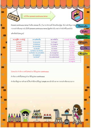 หน้าที่ของ present continuous tense
Present continuous tense ก็เหมือน tenses อื่น ๆ ในภาษาอังกฤษที่ ทัศนคติของผู้พูด มีความสาคัญมากพอ ๆ กับ
การกระทาหรือเหตุการณ์ เมื่อใช้ present continuous tense ผู้พูดคิดว่ามีบางอย่างกาลังเกิดขึ้นและยังไม่
เสร็จหรือยังไม่สมบูรณ์
โปรดระวัง! คากริยาบางตัวไม่ค่อยนามาใช้ในรูปของ continuous
คากริยาบางตัวที่ไม่ค่อยถูกนามาใช้ในรูปของ continuous
คากริยาที่อยู่รายการด้านล่างนี้คือ คาที่มักจะใช้ในรูป simple เพราะอ้างถึง สภาพ การกระทาหรือกระบวนการ
ความรู้สึก /การรับรู้ ความคิดเห็น สภาพจิตใจ อารมณ์ /ความปรารถนา
to feel* to assume to forget to envy
to hear to believe to imagine to fear
to see* to consider to know to dislike
to smell to doubt to mean to hate
to taste to feel (= to think) to notice to hope
to find (= to consider) to recognise to like
to suppose to remember to love
to think* to understand to mind
to prefer
to regret
 