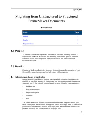 April 23, 2007




    Migrating from Unstructured to Structured
            FrameMaker Documents
                                        Kevin Chilton

             Topic                                                                         Page

             Purpose                                                                          11

             Benefits                                                                         11

             Migration Process                                                                14



1.0 Purpose
            To combine FrameMaker’s powerful features with structured authoring to create a
            sophisticated workflow. Within this new authoring environment, you can automate
            formatting, create, edit, and publish XML-based content, and enforce required
            document structures.


2.0 Benefits
            Creating an XML-based workflow improves the consistency and organization of your
            files, enables reuse of content, and can help reduce publishing costs.


2.1 Enforcing consistent organization
            In unstructured FrameMaker, a template specifies which formatting components are
            available in your files. Along with the template, you provide usage rules. For example,
            you might specify that a simple proposal should have the following content sequence:
            •     Proposal title
            •     Executive summary
            •     Project description
            •     Schedule
            •     Cost

            You cannot enforce this required sequence in an unstructured template. Instead, you
            create a style guide, which authors are supposed to read and comply with. To verify that a
            particular document follows the rules in the style guide, a human editor must read the
            proposal and verify that each section is in the proper order.

                                                                                                      11
 