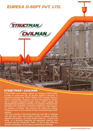 www.eurekadsoft.com
STRUCTMAN is the software solution for managing STRUCTURAL
activities on construction site. All activities related to fabrication of
structural assemblies like FITUP, Welding, NDT, Painting, Structure
History, Transportation, Storage in Lay down till Dispatch for erection
site is managed efﬁciently through various inbuilt modules like
ENGINEERING MATERIAL CONTROL & PLANNING, PRODUCTION,
WELDING, NDT, PAINTING, LAYDOWN & DISPATCH. After Dispatch,
the progress of Erection, Site checking, Site bolting and welding,
Painting and other in SITU activities are also monitored through similar
modules.
The Input consists of Structural Assembly wise Bill of materials
with part item code, part number, number of pieces, quantity,
Material speciﬁcation, and other details known as : Engineering
BOM”. In a structural assembly the applicable Welding Joint
numbers and the Connecting Parts (1 and 2) item code are
decided interactively by the user by referring the drawings.
STRUCTMAN / CIVILMAN
 