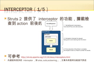    Struts 2 提供了 interceptor 的功能，攔截檢
    查到 action 前後的訊息




   可參考 http://struts.apache.org/2.0.14/docs/interceptors.html
   內建就有很多的 interceptor ，如 alias, auto,autowiring,… ，文章內有說明功能就不詳述
 