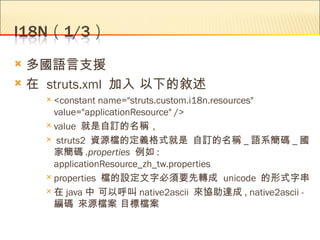  多國語言支援
 在 struts.xml 加入 以下的敘述
     <constant  name="struts.custom.i18n.resources"
      value="applicationResource" />
     value 就是自訂的名稱，

     struts2 資源檔的定義格式就是 自訂的名稱 _ 語系簡碼 _ 國
      家簡碼 .properties  例如 :
      applicationResource_zh_tw.properties
     properties 檔的設定文字必須要先轉成 unicode 的形式字串

     在 java 中 可以呼叫 native2ascii 來協助達成 , native2ascii -
      編碼 來源檔案 目標檔案
 