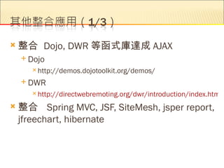    整合 Dojo, DWR 等函式庫達成 AJAX
     Dojo
        http://demos.dojotoolkit.org/demos/

     DWR
        http://directwebremoting.org/dwr/introduction/index.html

   整合 Spring MVC, JSF, SiteMesh, jsper report,
    jfreechart, hibernate
 