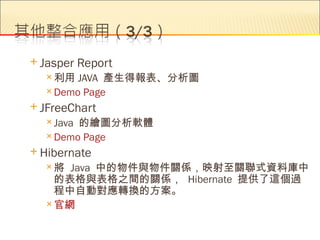  Jasper   Report
   利用  JAVA 產生得報表、分析圖
   Demo Page

 JFreeChart
   Java的繪圖分析軟體
   Demo Page

 Hibernate
  將  Java 中的物件與物件關係，映射至關聯式資料庫中
    的表格與表格之間的關係， Hibernate 提供了這個過
    程中自動對應轉換的方案。
   官網
 