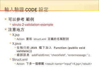    可以參考 範例
       struts-2-validation-example
   注意地方
       X.jsp
          Action   要和 struct.xml 定義的名稱對到
       X.java
          在執行的      JAVA 檔下加入 Function (public void
           validate())
          錯誤訊息 addFieldError( “checkfield", “errormessage." );

       Struct.xml
          Action   下多一個標籤 <result name="input">X.jsp</result>
 