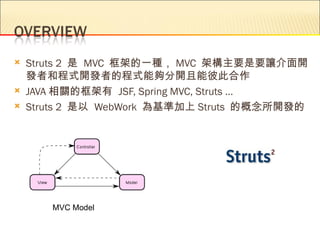    Struts 2 是 MVC 框架的一種， MVC 架構主要是要讓介面開
    發者和程式開發者的程式能夠分開且能彼此合作
   JAVA 相關的框架有 JSF, Spring MVC, Struts …
   Struts 2 是以 WebWork 為基準加上 Struts 的概念所開發的




       MVC Model
 