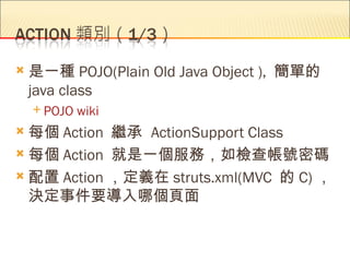    是一種 POJO(Plain Old Java Object ), 簡單的
    java class
     POJO   wiki
 每個 Action 繼承 ActionSupport Class
 每個 Action 就是一個服務，如檢查帳號密碼

 配置 Action ，定義在 struts.xml(MVC 的 C) ，
  決定事件要導入哪個頁面
 