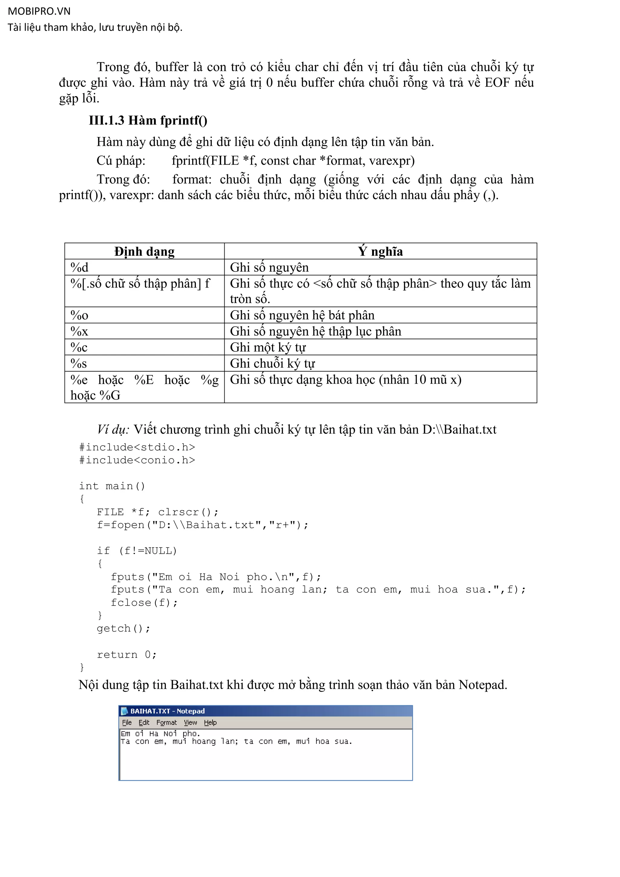 MOBIPRO.VN
Tài liệu tham khảo, lưu truyền nội bộ.


                  Trong đó, buffer là con trỏ có kiểu char chỉ đến vị trí đầu tiên của chuỗi ký tự
           được ghi vào. Hàm này trả về giá trị 0 nếu buffer chứa chuỗi rỗng và trả về EOF nếu
           gặp lỗi.
                   III.1.3 Hàm fprintf()
                   Hàm này dùng để ghi dữ liệu có định dạng lên tập tin văn bản.
                   Cú pháp:      fprintf(FILE *f, const char *format, varexpr)
                   Trong đó:     format: chuỗi định dạng (giống với các định dạng của hàm
           printf()), varexpr: danh sách các biểu thức, mỗi biểu thức cách nhau dấu phẩy (,).



                       Định dạng                                    Ý nghĩa
             %d                 Ghi số nguyên
             %[.số chữ số thập phân] f
                                Ghi số thực có <số chữ số thập phân> theo quy tắc làm
                                tròn số.
             %o                 Ghi số nguyên hệ bát phân
             %x                 Ghi số nguyên hệ thập lục phân
             %c                 Ghi một ký tự
             %s                 Ghi chuỗi ký tự
             %e hoặc %E hoặc %g Ghi số thực dạng khoa học (nhân 10 mũ x)
             hoặc %G

                    Ví dụ: Viết chương trình ghi chuỗi ký tự lên tập tin văn bản D:Baihat.txt
               #include<stdio.h>
               #include<conio.h>

               int main()
               {
                  FILE *f; clrscr();
                  f=fopen("D:Baihat.txt","r+");

                    if (f!=NULL)
                    {
                      fputs("Em oi Ha Noi pho.n",f);
                      fputs("Ta con em, mui hoang lan; ta con em, mui hoa sua.",f);
                      fclose(f);
                    }
                    getch();

                    return 0;
               }
               Nội dung tập tin Baihat.txt khi được mở bằng trình soạn thảo văn bản Notepad.
 