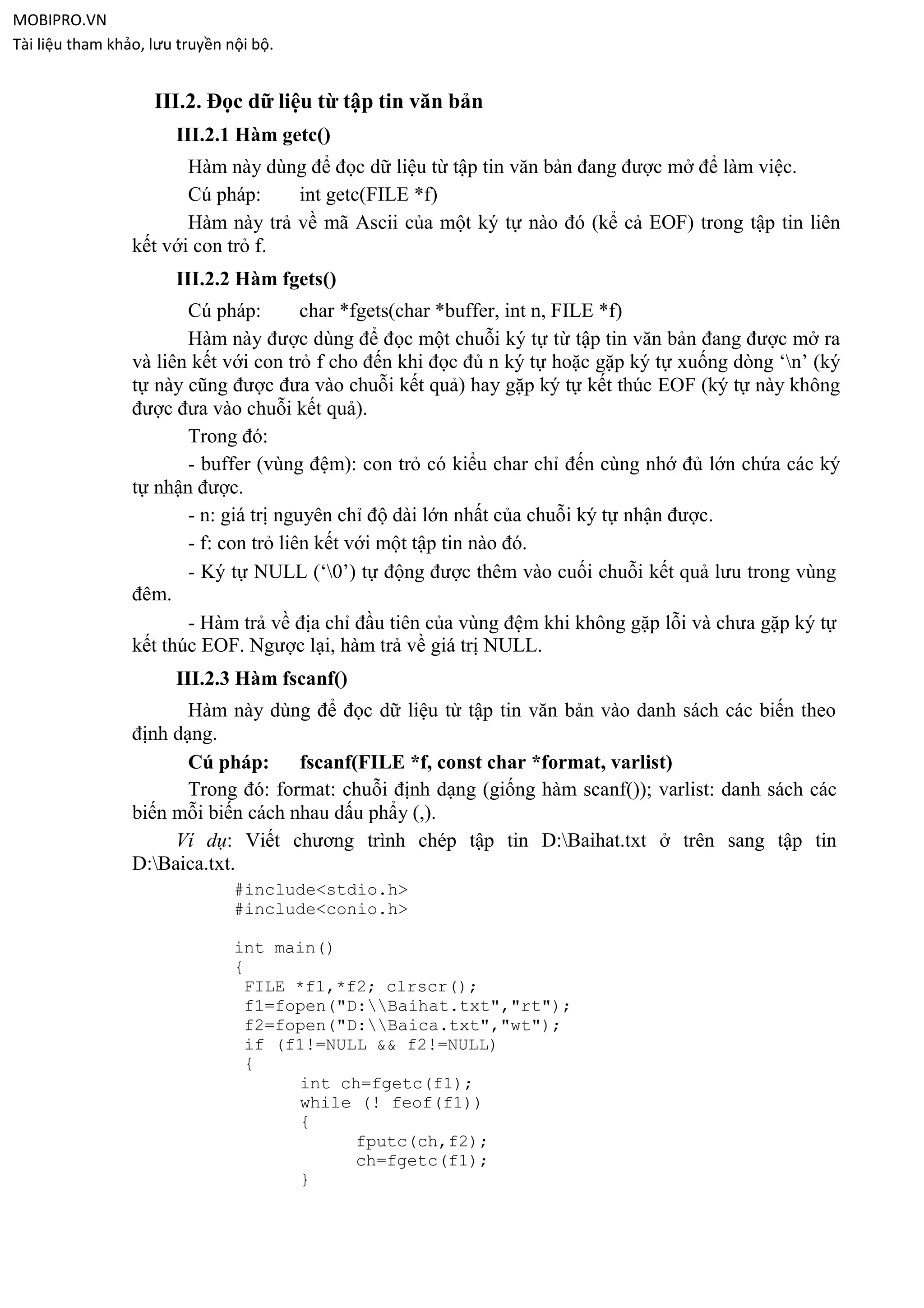 MOBIPRO.VN
Tài liệu tham khảo, lưu truyền nội bộ.


                    III.2. Đọc dữ liệu từ tập tin văn bản
                       III.2.1 Hàm getc()
                        Hàm này dùng để đọc dữ liệu từ tập tin văn bản đang được mở để làm việc.
                        Cú pháp:    int getc(FILE *f)
                        Hàm này trả về mã Ascii của một ký tự nào đó (kể cả EOF) trong tập tin liên
                 kết với con trỏ f.
                       III.2.2 Hàm fgets()
                        Cú pháp:        char *fgets(char *buffer, int n, FILE *f)
                        Hàm này được dùng để đọc một chuỗi ký tự từ tập tin văn bản đang được mở ra
                 và liên kết với con trỏ f cho đến khi đọc đủ n ký tự hoặc gặp ký tự xuống dòng „n‟ (ký
                 tự này cũng được đưa vào chuỗi kết quả) hay gặp ký tự kết thúc EOF (ký tự này không
                 được đưa vào chuỗi kết quả).
                        Trong đó:
                        - buffer (vùng đệm): con trỏ có kiểu char chỉ đến cùng nhớ đủ lớn chứa các ký
                 tự nhận được.
                        - n: giá trị nguyên chỉ độ dài lớn nhất của chuỗi ký tự nhận được.
                        - f: con trỏ liên kết với một tập tin nào đó.
                        - Ký tự NULL („0‟) tự động được thêm vào cuối chuỗi kết quả lưu trong vùng
                 đêm.
                        - Hàm trả về địa chỉ đầu tiên của vùng đệm khi không gặp lỗi và chưa gặp ký tự
                 kết thúc EOF. Ngược lại, hàm trả về giá trị NULL.
                       III.2.3 Hàm fscanf()
                        Hàm này dùng để đọc dữ liệu từ tập tin văn bản vào danh sách các biến theo
                 định dạng.
                        Cú pháp:     fscanf(FILE *f, const char *format, varlist)
                        Trong đó: format: chuỗi định dạng (giống hàm scanf()); varlist: danh sách các
                 biến mỗi biến cách nhau dấu phẩy (,).
                      Ví dụ: Viết chương trình chép tập tin D:Baihat.txt ở trên sang tập tin
                 D:Baica.txt.
                                #include<stdio.h>
                                #include<conio.h>

                                int main()
                                {
                                 FILE *f1,*f2; clrscr();
                                 f1=fopen("D:Baihat.txt","rt");
                                 f2=fopen("D:Baica.txt","wt");
                                 if (f1!=NULL && f2!=NULL)
                                 {
                                      int ch=fgetc(f1);
                                      while (! feof(f1))
                                      {
                                            fputc(ch,f2);
                                            ch=fgetc(f1);
                                      }
 